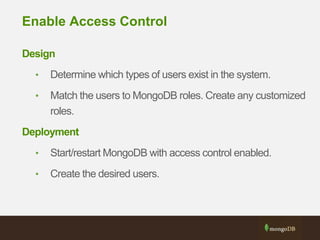 Enable Access Control
Design
• Determine which types of users exist in the system.
• Match the users to MongoDB roles. Create any customized
roles.
Deployment
• Start/restart MongoDB with access control enabled.
• Create the desired users.
 