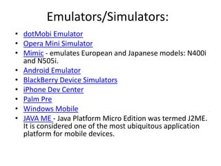 Emulators/Simulators: dotMobi Emulator Opera Mini Simulator Mimic - emulates European and Japanese models: N400i and N505i.Android Emulator BlackBerry Device Simulators iPhone DevCenterPalm Pre Windows Mobile JAVA ME - Java Platform Micro Edition was termed J2ME. It is considered one of the most ubiquitous application platform for mobile devices.  