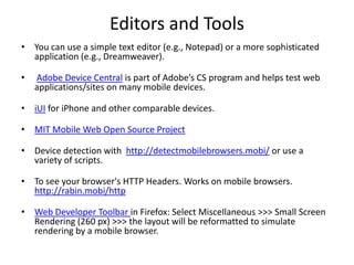 Editors and ToolsYou can use a simple text editor (e.g., Notepad) or a more sophisticated application (e.g., Dreamweaver).Adobe Device Central is part of Adobe’s CS program and helps test web applications/sites on many mobile devices.iUIfor iPhone and other comparable devices.MIT Mobile Web Open Source ProjectDevice detection with  http://detectmobilebrowsers.mobi/ or use a variety of scripts.To see your browser's HTTP Headers. Works on mobile browsers. http://rabin.mobi/httpWeb Developer Toolbar in Firefox: Select Miscellaneous >>> Small Screen Rendering (260 px) >>> the layout will be reformatted to simulate rendering by a mobile browser.