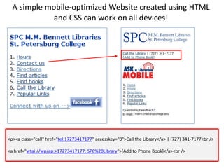 A simple mobile-optimized Website created using HTML and CSS can work on all devices!<p><a class="call" href="tel:17273417177" accesskey="0">Call the Library</a> | (727) 341-7177<br /> <a href="wtai://wp/ap;+17273417177; SPC%20Library">[Add to Phone Book]</a><br />