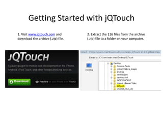 Getting Started with jQTouch1. Visit www.jqtouch.com and download the archive (.zip) file.2. Extract the 116 files from the archive (.zip) file to a folder on your computer.