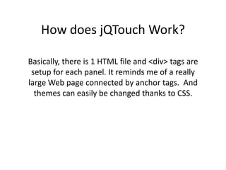 How does jQTouch Work?Basically, there is 1 HTML file and <div> tags are setup for each panel. It reminds me of a really large Web page connected by anchor tags.  And themes can easily be changed thanks to CSS.