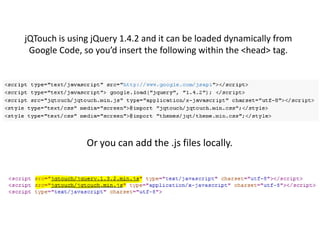 jQTouch is using jQuery 1.4.2 and it can be loaded dynamically from Google Code, so you’d insert the following within the <head> tag.Or you can add the .js files locally.