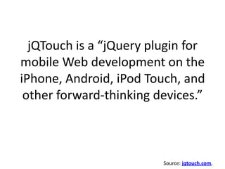 jQTouch is a “jQuery plugin for mobile Web development on the iPhone, Android, iPod Touch, and other forward-thinking devices.”Source: jqtouch.com, 
