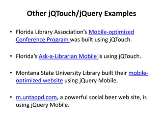 Other jQTouch/jQuery ExamplesFlorida Library Association’s Mobile-optimized Conference Program was built using jQTouch. Florida’s Ask-a-Librarian Mobile is using jQTouch. Montana State University Library built their mobile-optimized website using jQuery Mobile. m.untappd.com, a powerful social beer web site, is using jQuery Mobile. 