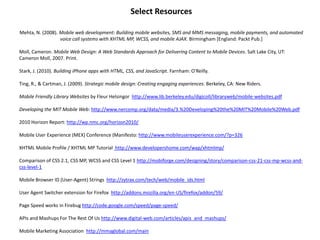 Select ResourcesMehta, N. (2008). Mobile web development: Building mobile websites, SMS and MMS messaging, mobile payments, and automated voice call systems with XHTML MP, WCSS, and mobile AJAX. Birmingham [England: Packt Pub.]Moll, Cameron. Mobile Web Design: A Web Standards Approach for Delivering Content to Mobile Devices. Salt Lake City, UT: Cameron Moll, 2007. Print. Stark, J. (2010). Building iPhone apps with HTML, CSS, and JavaScript. Farnham: O'Reilly.Ting, R., & Cartman, J. (2009). Strategic mobile design: Creating engaging experiences. Berkeley, CA: New Riders.Mobile Friendly Library Websites by Fleur Helsingorhttp://www.lib.berkeley.edu/digicoll/libraryweb/mobile-websites.pdfDeveloping the MIT Mobile Web: http://www.nercomp.org/data/media/3.%20Developing%20the%20MIT%20Mobile%20Web.pdf2010 Horizon Report: http://wp.nmc.org/horizon2010/Mobile User Experience (MEX) Conference (Manifesto: http://www.mobileuserexperience.com/?p=326XHTML Mobile Profile / XHTML MP Tutorial  http://www.developershome.com/wap/xhtmlmp/Comparison of CSS 2.1, CSS MP, WCSS and CSS Level 1 http://mobiforge.com/designing/story/comparison-css-21-css-mp-wcss-and-css-level-1Mobile Browser ID (User-Agent) Strings  http://zytrax.com/tech/web/mobile_ids.html User Agent Switcher extension for Firefox  http://addons.mozilla.org/en-US/firefox/addon/59/Page Speed works in Firebug http://code.google.com/speed/page-speed/APIs and Mashups For The Rest Of Us http://www.digital-web.com/articles/apis_and_mashups/Mobile Marketing Association  http://mmaglobal.com/main  