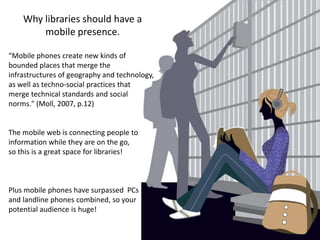 Why libraries should have a mobile presence.“Mobile phones create new kinds of bounded places that merge the infrastructures of geography and technology, as well as techno-social practices thatmerge technical standards and social norms." (Moll, 2007, p.12)The mobile web is connecting people to information while they are on the go, so this is a great space for libraries!Plus mobile phones have surpassed  PCsand landline phones combined, so your potential audience is huge! 