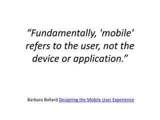 “Fundamentally, 'mobile' refers to the user, not the device or application.”Barbara Ballard Designing the Mobile User Experience 