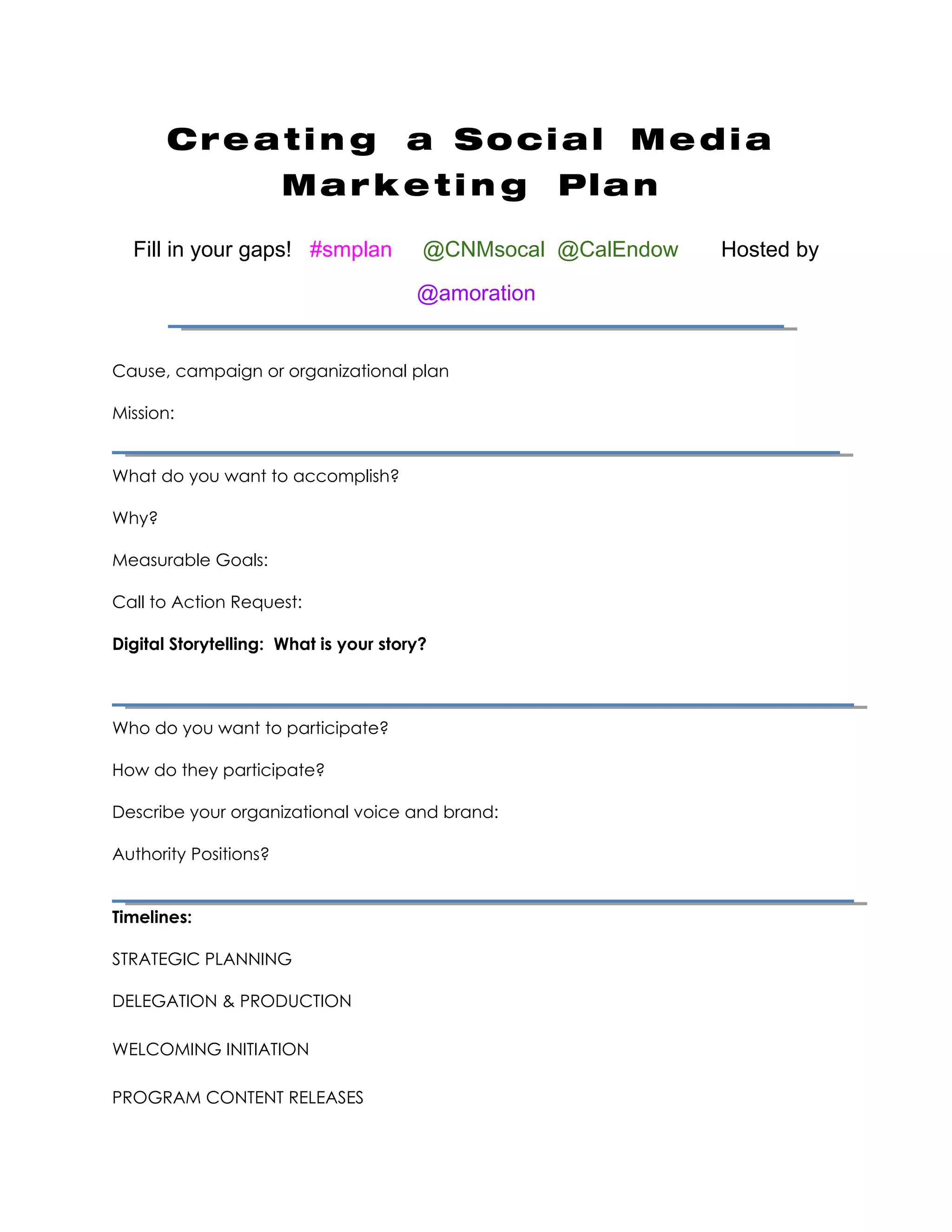 Creating a Social Media Marketing Plan
Fill in your gaps! #smplan        @CNMsocal @CalEndow   Hosted by @amoration


Cause, campaign or organizational plan

Mission:


What do you want to accomplish?

Why?

Measurable Goals:

Call to Action Request:

Digital Storytelling: What is your story?



Who do you want to participate?

How do they participate?

Describe your organizational voice and brand:

Authority Positions?


Timelines:

STRATEGIC PLANNING

DELEGATION & PRODUCTION

WELCOMING INITIATION

PROGRAM CONTENT RELEASES

CLIMAX & CONCLUSION

ANALYSIS & WRAPUP
 