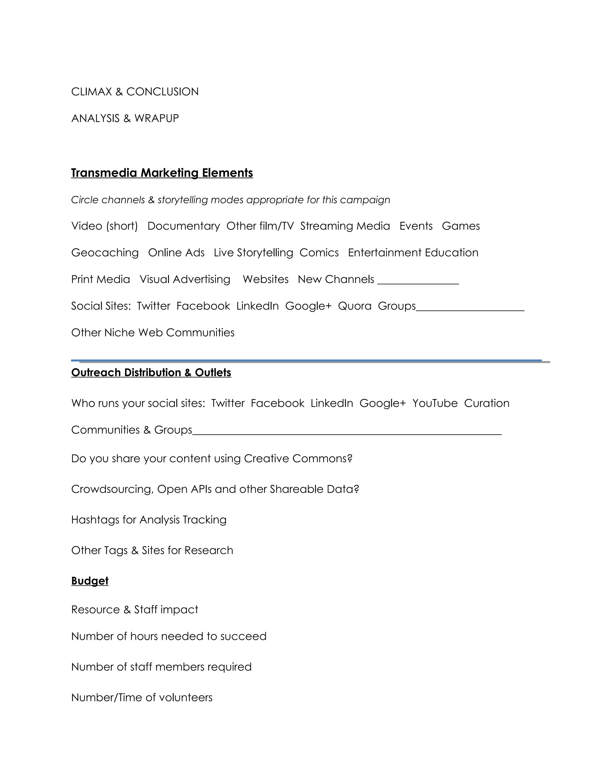 Transmedia Marketing Elements

Circle channels & storytelling modes appropriate for this campaign

Video (short) Documentary Other film/TV Streaming Media Events Games

Geocaching Online Ads Live Storytelling Comics Entertainment Education

Print Media Visual Advertising       Websites New Channels _______________

Social Sites: Twitter Facebook LinkedIn Google+ Quora Groups____________________

Other Niche Web Communities


Outreach Distribution & Outlets

Who runs your social sites: Twitter Facebook LinkedIn Google+ YouTube Curation

Communities & Groups_________________________________________________________

Do you share your content using Creative Commons?

Crowdsourcing, Open APIs and other Shareable Data?

Hashtags for Analysis Tracking

Other Tags & Sites for Research

Budget

Resource & Staff impact

Number of hours needed to succeed

Number of staff members required

Number/Time of volunteers

Timing and Investment Needed

 Creating a Social Media Marketing Plan            Hosted by Evonne Heyning         @amoration

         For more on how to track, share, collect and curate your stories for the web visit
         www.techsoup.org and request software for your 501(c)3 nonprofit organization.
 