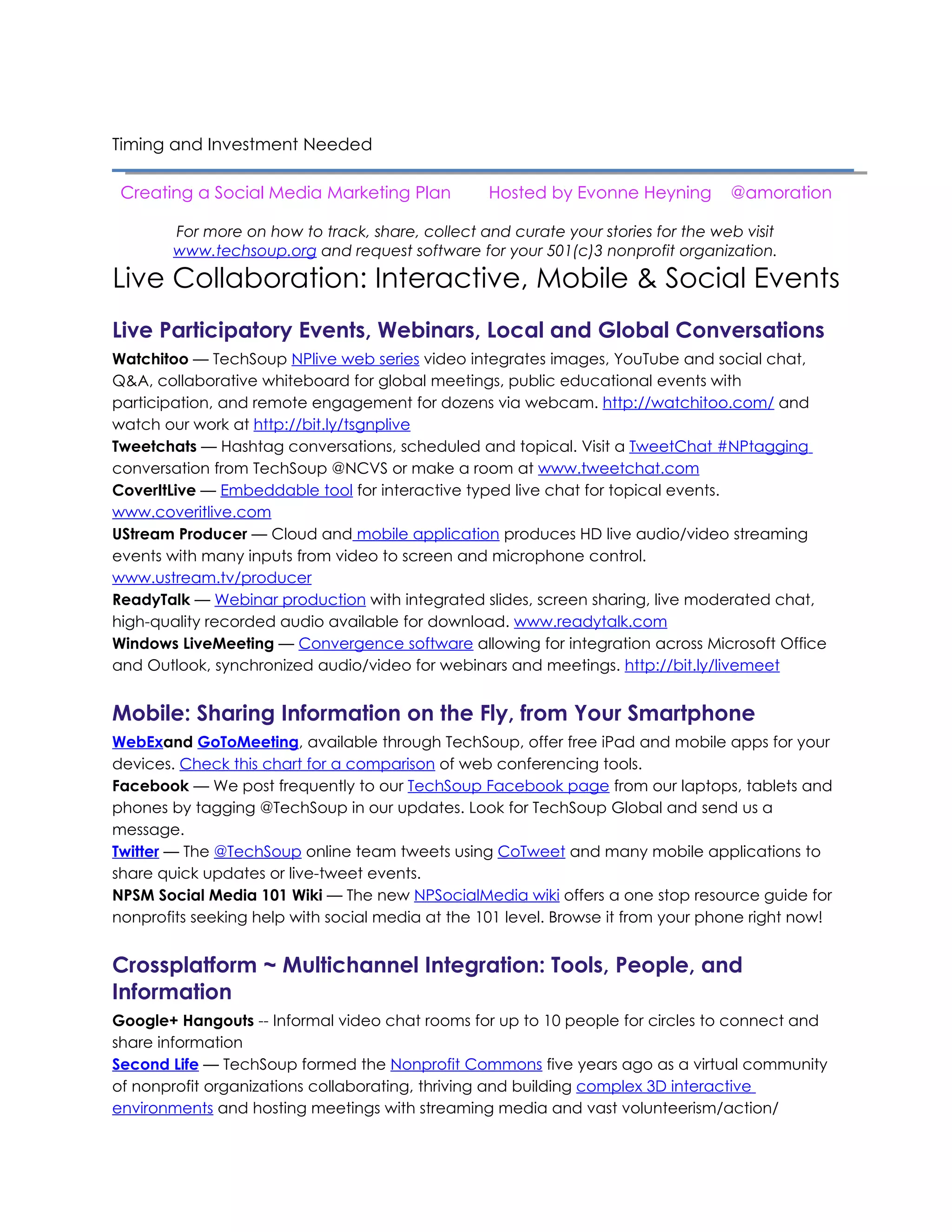Live Collaboration: Interactive, Mobile & Social Events
Live Participatory Events, Webinars, Local and Global Conversations
Watchitoo — TechSoup NPlive web series video integrates images, YouTube and social chat,
Q&A, collaborative whiteboard for global meetings, public educational events with
participation, and remote engagement for dozens via webcam. http://watchitoo.com/ and
watch our work at http://bit.ly/tsgnplive
Tweetchats — Hashtag conversations, scheduled and topical. Visit a TweetChat #NPtagging
conversation from TechSoup @NCVS or make a room at www.tweetchat.com
CoverItLive — Embeddable tool for interactive typed live chat for topical events.
www.coveritlive.com
UStream Producer — Cloud and mobile application produces HD live audio/video streaming
events with many inputs from video to screen and microphone control.
www.ustream.tv/producer
ReadyTalk — Webinar production with integrated slides, screen sharing, live moderated chat,
high-quality recorded audio available for download. www.readytalk.com
Windows LiveMeeting — Convergence software allowing for integration across Microsoft Office
and Outlook, synchronized audio/video for webinars and meetings. http://bit.ly/livemeet


Mobile: Sharing Information on the Fly, from Your Smartphone
WebExand GoToMeeting, available through TechSoup, offer free iPad and mobile apps for your
devices. Check this chart for a comparison of web conferencing tools.
Facebook — We post frequently to our TechSoup Facebook page from our laptops, tablets and
phones by tagging @TechSoup in our updates. Look for TechSoup Global and send us a
message.
Twitter — The @TechSoup online team tweets using CoTweet and many mobile applications to
share quick updates or live-tweet events.
NPSM Social Media 101 Wiki — The new NPSocialMedia wiki offers a one stop resource guide for
nonprofits seeking help with social media at the 101 level. Browse it from your phone right now!


Crossplatform ~ Multichannel Integration: Tools, People, and
Information
Second Life — TechSoup formed the Nonprofit Commons five years ago as a virtual community
of nonprofit organizations collaborating, thriving and building complex 3D interactive
environments and hosting meetings with streaming media and vast volunteerism/action/
learning/simulation experiences.
Sliderocket -- Collaborative presentations integrating social media with slides, videos, Twitter.
Get Sliderocket through TechSoup.
YouTube tutorials — YouTube offers special features just for nonprofits, including the ability to add
fundraising links to your videos along with annotations and interactive elements.
Streaming — Quicktime Broadcaster for video streaming, Audio Hijack and Nicecast for audio.
Skype — Go-to backchannel chat, conference calls, file sharing, recordings. www.skype.com
 