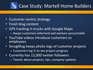 Case Study: Martell Home Builders Customer-centric strategy  Fresh blog content GPS tracking in trucks with Google Maps Keeps customers informed and workers accountable  YouTube videos introduce customers to employees SmugMug keeps photo logs of customer projects Customers log in to see project progress Currently has 12,000 twitter followers Tweets about projects, tips, company updates 