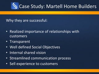 Case Study: Martell Home Builders Why they are successful: Realized importance of relationships with customers Transparent Well defined Social Objectives Internal shared vision Streamlined communication process Sell experience to customers 