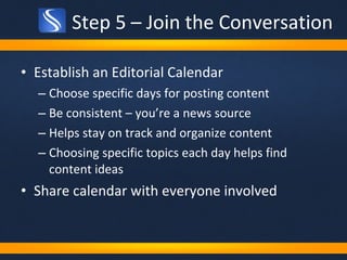 Step 5 – Join the Conversation Establish an Editorial Calendar Choose specific days for posting content Be consistent – you’re a news source Helps stay on track and organize content Choosing specific topics each day helps find content ideas Share calendar with everyone involved 