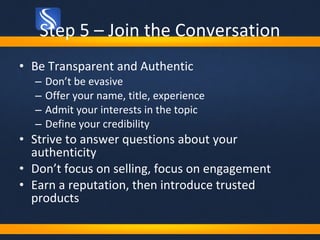 Step 5 – Join the Conversation Be Transparent and Authentic Don’t be evasive Offer your name, title, experience Admit your interests in the topic Define your credibility Strive to answer questions about your authenticity Don’t focus on selling, focus on engagement Earn a reputation, then introduce trusted products 