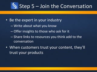 Step 5 – Join the Conversation Be the expert in your industry Write about what you know Offer insights to those who ask for it Share links to resources you think add to the conversation When customers trust your content, they’ll trust your products 