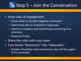 Step 5 – Join the Conversation Have rules of engagement  Know what to do with negative comments Determine who is involved in responses Admit to mistakes and thank those who bring it to attention  Respond Kindly Share the rules with your team Turn brand “detractors” into “advocates”  People remember bad experiences, but will buy again if it’s corrected 