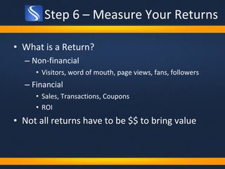 Step 6 – Measure Your Returns What is a Return? Non-financial  Visitors, word of mouth, page views, fans, followers Financial Sales, Transactions, Coupons ROI Not all returns have to be $$ to bring value 