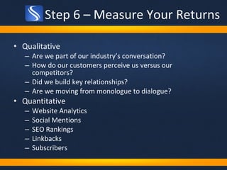 Step 6 – Measure Your Returns Qualitative Are we part of our industry’s conversation?  How do our customers perceive us versus our competitors?  Did we build key relationships? Are we moving from monologue to dialogue?  Quantitative Website Analytics Social Mentions SEO Rankings Linkbacks Subscribers 