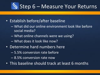 Step 6 – Measure Your Returns Establish before/after baseline What did our online environment look like before social media? What online channels were we using? What does it look like now?  Determine hard numbers here 5.5% conversion rate before 8.5% conversion rate now This baseline should track at least 6 months 