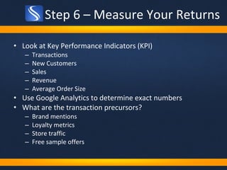 Step 6 – Measure Your Returns Look at Key Performance Indicators (KPI) Transactions New Customers Sales Revenue Average Order Size Use Google Analytics to determine exact numbers What are the transaction precursors? Brand mentions Loyalty metrics Store traffic Free sample offers 