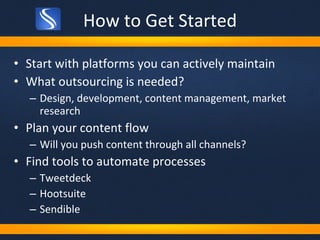 How to Get Started Start with platforms you can actively maintain What outsourcing is needed? Design, development, content management, market research Plan your content flow Will you push content through all channels? Find tools to automate processes Tweetdeck Hootsuite Sendible 
