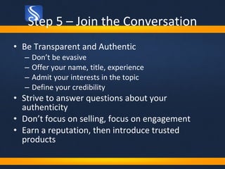 Step 5 – Join the Conversation <ul><li>Be Transparent and Authentic </li></ul><ul><ul><li>Don’t be evasive </li></ul></ul>...