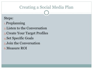 Creating a Social Media Plan
Steps:
1.Preplanning
2.Listen to the Conversation
3.Create Your Target Profiles
4.Set Specific Goals
5.Join the Conversation
6.Measure ROI
 