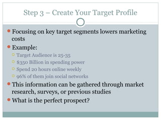 Step 3 – Create Your Target Profile
Focusing on key target segments lowers marketing
costs
Example:
 Target Audience is 25-35
 $350 Billion in spending power
 Spend 20 hours online weekly
 96% of them join social networks
This information can be gathered through market
research, surveys, or previous studies
What is the perfect prospect?
 