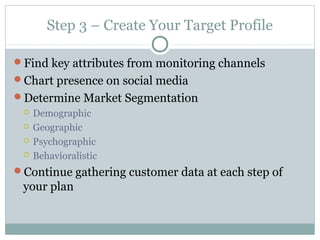Step 3 – Create Your Target Profile
Find key attributes from monitoring channels
Chart presence on social media
Determine Market Segmentation
 Demographic
 Geographic
 Psychographic
 Behavioralistic
Continue gathering customer data at each step of
your plan
 