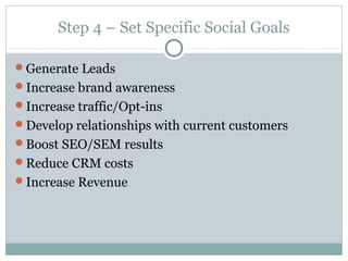 Step 4 – Set Specific Social Goals
Generate Leads
Increase brand awareness
Increase traffic/Opt-ins
Develop relationships with current customers
Boost SEO/SEM results
Reduce CRM costs
Increase Revenue
 