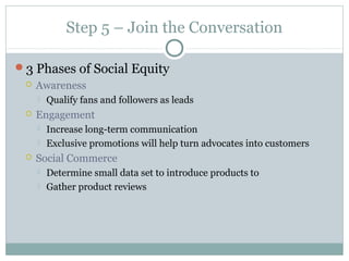Step 5 – Join the Conversation
3 Phases of Social Equity
 Awareness
 Qualify fans and followers as leads
 Engagement
 Increase long-term communication
 Exclusive promotions will help turn advocates into customers
 Social Commerce
 Determine small data set to introduce products to
 Gather product reviews
 