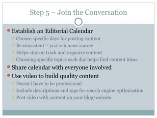 Step 5 – Join the Conversation
Establish an Editorial Calendar
 Choose specific days for posting content
 Be consistent – you’re a news source
 Helps stay on track and organize content
 Choosing specific topics each day helps find content ideas
Share calendar with everyone involved
Use video to build quality content
 Doesn’t have to be professional
 Include descriptions and tags for search engine optimization
 Post video with content on your blog/website
 