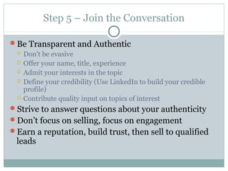 Step 5 – Join the Conversation
Be Transparent and Authentic
 Don’t be evasive
 Offer your name, title, experience
 Admit your interests in the topic
 Define your credibility (Use LinkedIn to build your credible
profile)
 Contribute quality input on topics of interest
Strive to answer questions about your authenticity
Don’t focus on selling, focus on engagement
Earn a reputation, build trust, then sell to qualified
leads
 