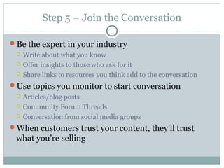 Step 5 – Join the Conversation
Be the expert in your industry
 Write about what you know
 Offer insights to those who ask for it
 Share links to resources you think add to the conversation
Use topics you monitor to start conversation
 Articles/blog posts
 Community Forum Threads
 Conversation from social media groups
When customers trust your content, they’ll trust
what you’re selling
 