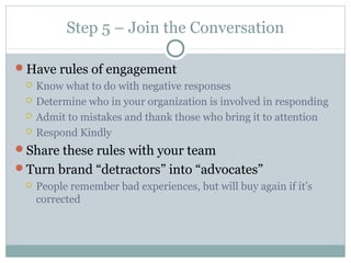Step 5 – Join the Conversation
Have rules of engagement
 Know what to do with negative responses
 Determine who in your organization is involved in responding
 Admit to mistakes and thank those who bring it to attention
 Respond Kindly
Share these rules with your team
Turn brand “detractors” into “advocates”
 People remember bad experiences, but will buy again if it’s
corrected
 
