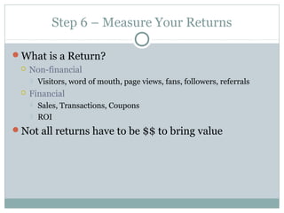 Step 6 – Measure Your Returns
What is a Return?
 Non-financial
 Visitors, word of mouth, page views, fans, followers, referrals
 Financial
 Sales, Transactions, Coupons
 ROI
Not all returns have to be $$ to bring value
 
