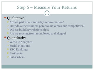 Step 6 – Measure Your Returns
Qualitative
 Are we part of our industry’s conversation?
 How do our customers perceive us versus our competitors?
 Did we build key relationships?
 Are we moving from monologue to dialogue?
Quantitative
 Website Analytics
 Social Mentions
 SEO Rankings
 Linkbacks
 Subscribers
 
