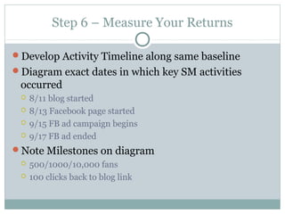 Step 6 – Measure Your Returns
Develop Activity Timeline along same baseline
Diagram exact dates in which key SM activities
occurred
 8/11 blog started
 8/13 Facebook page started
 9/15 FB ad campaign begins
 9/17 FB ad ended
Note Milestones on diagram
 500/1000/10,000 fans
 100 clicks back to blog link
 