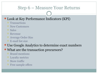 Step 6 – Measure Your Returns
Look at Key Performance Indicators (KPI)
 Transactions
 New Customers
 Sales
 Revenue
 Average Order Size
 E-mail list size
Use Google Analytics to determine exact numbers
What are the transaction precursors?
 Brand mentions
 Loyalty metrics
 Store traffic
 Free sample offers
 