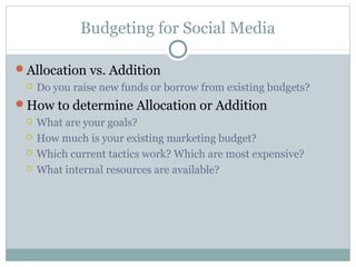 Budgeting for Social Media
Allocation vs. Addition
 Do you raise new funds or borrow from existing budgets?
How to determine Allocation or Addition
 What are your goals?
 How much is your existing marketing budget?
 Which current tactics work? Which are most expensive?
 What internal resources are available?
 
