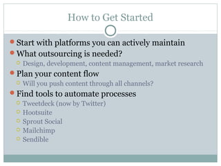 How to Get Started
Start with platforms you can actively maintain
What outsourcing is needed?
 Design, development, content management, market research
Plan your content flow
 Will you push content through all channels?
Find tools to automate processes
 Tweetdeck (now by Twitter)
 Hootsuite
 Sprout Social
 Mailchimp
 Sendible
 