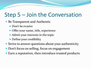 Step 5 – Join the ConversationBe Transparent and AuthenticDon’t be evasiveOffer your name, title, experienceAdmit your interests in the topicDefine your credibilityStrive to answer questions about your authenticityDon’t focus on selling, focus on engagementEarn a reputation, then introduce trusted products