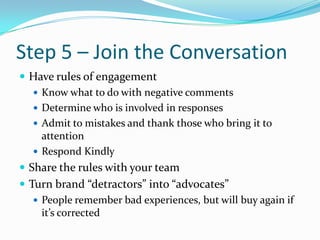 Step 5 – Join the Conversation<br />Have rules of engagement <br />Know what to do with negative comments<br />Determine w...