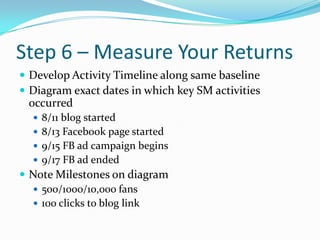 Step 6 – Measure Your Returns<br />Develop Activity Timeline along same baseline<br />Diagram exact dates in which key SM ...