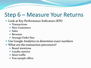 Step 6 – Measure Your Returns<br />Look at Key Performance Indicators (KPI)<br />Transactions<br />New Customers<br />Sale...
