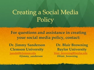 Creating a Social Media
Policy
For questions and assistance in creating
your social media policy, contact:
Dr. Jimmy Sanderson Dr. Blair Browning
Clemson University Baylor University
jsande6@clemson.edu blair_browning@baylor.edu
@jimmy_sanderson @blair_browning
 