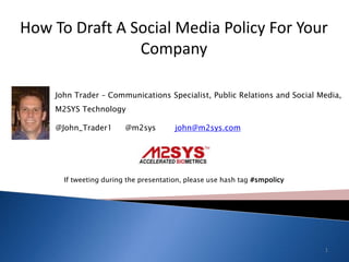 How To Draft A Social Media Policy For Your Company  John Trader – Communications Specialist, Public Relations and Social Media, M2SYS Technology @John_Trader1	@m2sys	      john@m2sys.com If tweeting during the presentation, please use hash tag #smpolicy 1 