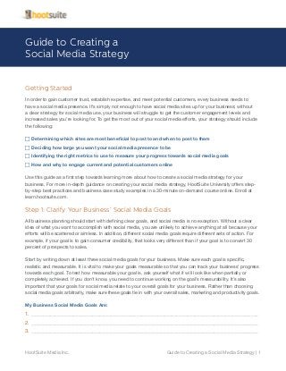 Guide to Creating a
Social Media Strategy
Getting Started
In order to gain customer trust, establish expertise, and meet potential customers, every business needs to
have a social media presence. It’s simply not enough to have social media sites up for your business; without
a clear strategy for social media use, your business will struggle to get the customer engagement levels and
increased sales you’re looking for. To get the most out of your social media efforts, your strategy should include
the following:
FF Determining which sites are most beneficial to post to and when to post to them
FF Deciding how large you want your social media presence to be
FF Identifying the right metrics to use to measure your progress towards social media goals
FF How and why to engage current and potential customers online
Use this guide as a first step towards learning more about how to create a social media strategy for your
business. For more in-depth guidance on creating your social media strategy, HootSuite University offers stepby-step best practices and business case study examples in a 30-minute on-demand course online. Enroll at
learn.hootsuite.com.

Step 1: Clarify Your Business’ Social Media Goals
All business planning should start with defining clear goals, and social media is no exception. Without a clear
idea of what you want to accomplish with social media, you are unlikely to achieve anything at all because your
efforts will be scattered or aimless. In addition, different social media goals require different sets of action. For
example, if your goal is to gain consumer credibility, that looks very different than if your goal is to convert 30
percent of prospects to sales.
Start by writing down at least three social media goals for your business. Make sure each goal is specific,
realistic and measurable. It is vital to make your goals measurable so that you can track your business’ progress
towards each goal. To test how measurable your goal is, ask yourself what it will look like when partially or
completely achieved. If you don’t know, you need to continue working on the goal’s measurability. It’s also
important that your goals for social media relate to your overall goals for your business. Rather than choosing
social media goals arbitrarily, make sure these goals tie in with your overall sales, marketing and productivity goals.
My Business Social Media Goals Are:

1.	 _________________________________________________________________________________________________
2.	 _________________________________________________________________________________________________
3.	 _________________________________________________________________________________________________

HootSuite Media Inc.

Guide to Creating a Social Media Strategy | 1

 