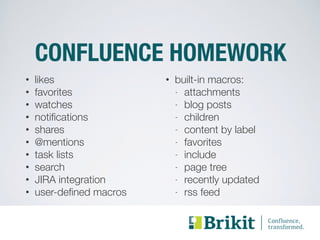 CONFLUENCE HOMEWORK 
• likes 
• built-in macros: 
• favorites 
- attachments 
• watches 
- blog posts 
• notifications 
- children 
• shares 
- content by label 
• @mentions 
- favorites 
• task lists 
- include 
• search 
- page tree 
• JIRA integration 
- recently updated 
• user-defined macros 
- rss feed 
 